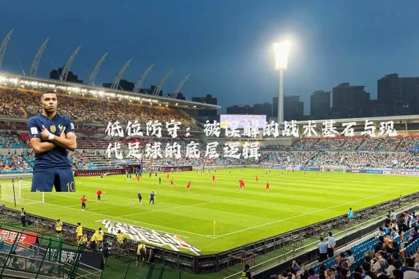 低位防守:被误解的战术基石与现代足球的底层逻辑