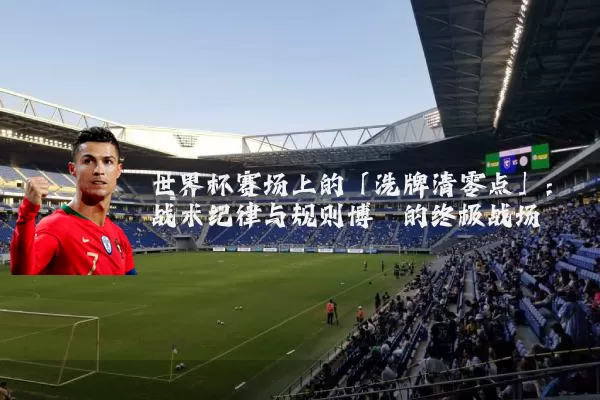 世界杯赛场上的「洗牌清零点」:战术纪律与规则博弈的终极战场