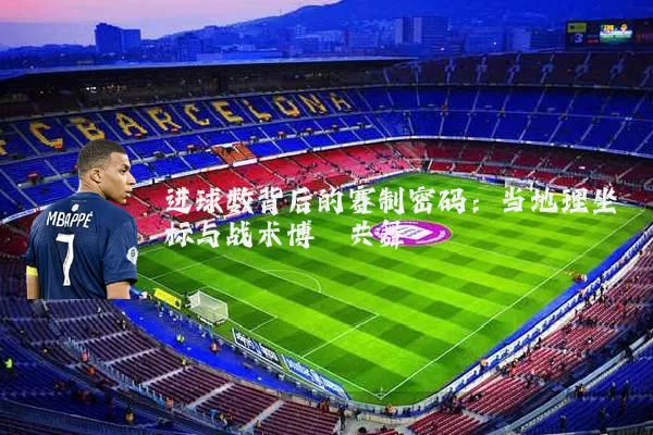 进球数背后的赛制密码:当地理坐标与战术博弈共舞